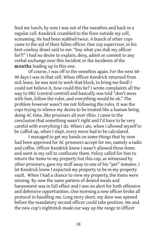 feed me lunch, by now I was out of the sweatbox and back ina regular cell. Kendrick crumbled to the floor outside my cell, screaming, He had been stabbed twice. A bunch of other cops came to the aid of their fallen officer. One cop supervisor, in his best cowboy drawl said to me: “boy what you stab my officer for?!" 1 had no desire to explain, deny, admit or commit to any verbal exchange over this incident or the incidents of the months leading up to this one.  Of course, I was off to the sweatbox again. For the next 60- 90 days I was in that cell. When Officer Kendrick returned from sick leave, he was sent to work that block, to bring me food! I could not believe it, how could this be? I wrote complaints all the way to DRC (central control) and basically was told “don’t mess with him, follow the rules, and everything would be ok” The problem however wasn’t me not following the rules. It was the cops trying to silence my desire to be treated like a human being doing AC time, like prisoners all over Ohio. I came to the conclusion that something wasn’t right and I’d have to be very careful with everything I do. When 1 ate, when I allowed myselfto be cuffed up, when I slept, every move had to be calculated.  I managed to get my hands on some things that by now had been approved for AC prisoners accept for me, namely a radio and coffee. Officer Kendrick knew I wasn’t allowed these items and went in my cell to confiscate them, Policy called for him to return the items to my property but this cop, as witnessed by other prisoners, gave my stuff away to one of his “pet” inmates. I let Kendrick know I expected my property to be in my property vault. When I had a chance to view my property, the items were missing, By now the same pattern of denied meals and harassment was in full effect and I was on alert for both offensive and defensive opportunities, One morning a new officer broke all protocol in handling me. Long story short, my door was opened before the mandatory second officer could take position. Me and the new cop’s nightstick made our way up the range to Officer  18 